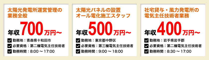 太陽光発電所運営管理の業務全般：年収700万円～、太陽光パネルの設置・オール電化施工スタッフ：年収500万円～、社宅貸与・風力発電所の電気主任技術者業務：年収400万円～